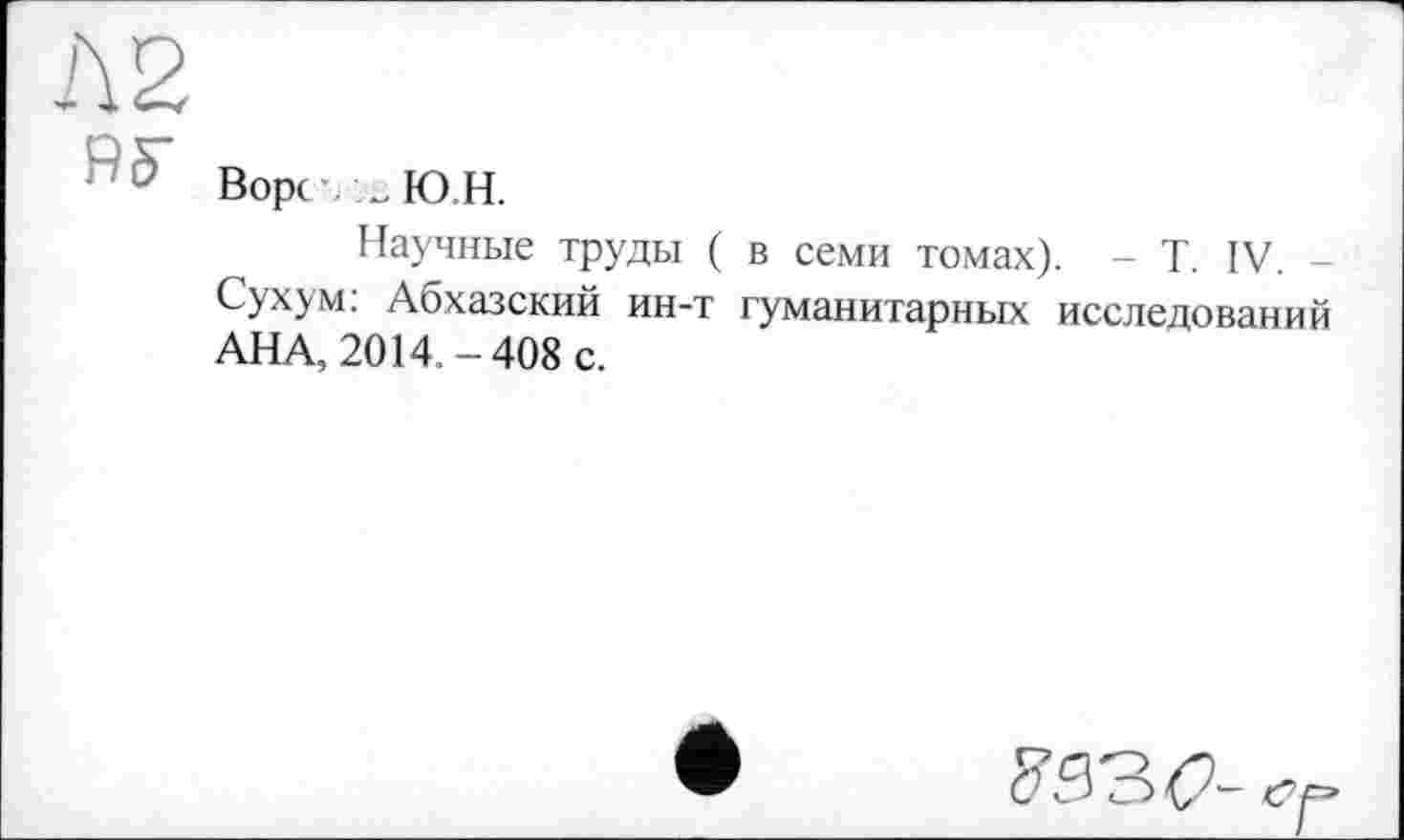 ﻿Л2
Ворс\ _Ю.Н.
Научные труды ( в семи томах). - T. IV. -Сухум: Абхазский ин-т гуманитарных исследований АНА, 2014.-408 с.
<■